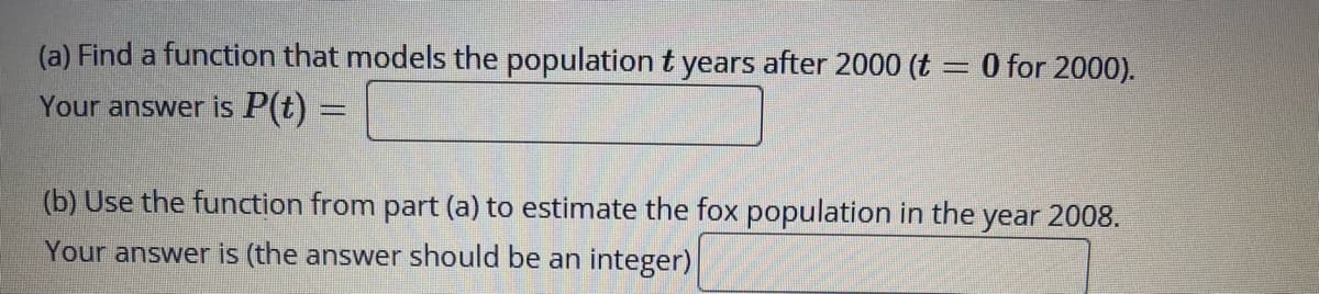 (a) Find a function that models the populationt years after 2000 (t = 0 for 2000).
Your answer is P(t) =
(b) Use the function from part (a) to estimate the fox population in the year 2008.
Your answer is (the answer should be an integer)
