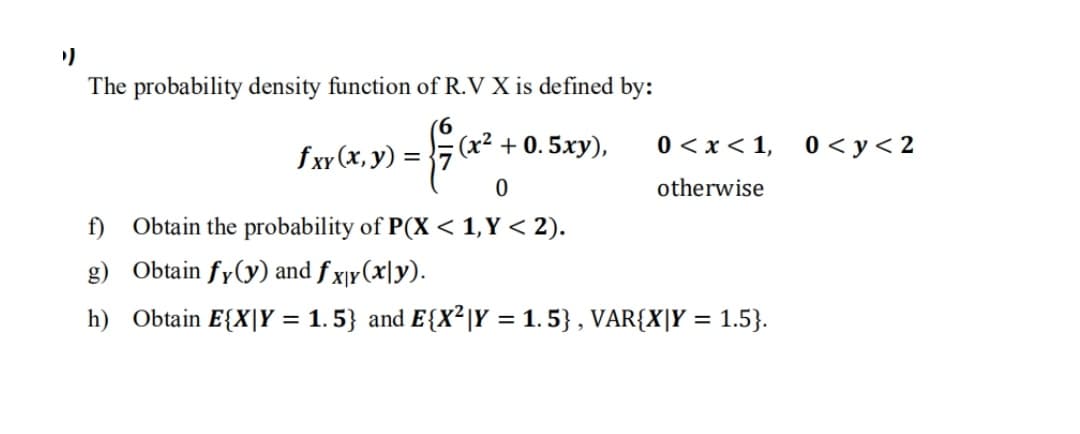The probability density function of R.V X is defined by:
fxy (x, y) =
(x² + 0. 5xy),
0 < x < 1,
0 < y< 2
otherwise
f) Obtain the probability of P(X< 1,Y < 2).
g) Obtain fy(y) and f x¡y(x|y).
h) Obtain E{X|Y = 1. 5} and E{X²|Y = 1.5} , VAR{X|Y = 1.5}.
