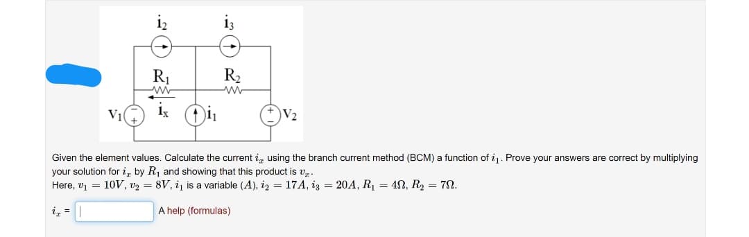 R1
R2
V2
Given the element values. Calculate the current i, using the branch current method (BCM) a function of ij. Prove your answers are correct by multiplying
your solution for i by R, and showing that this product is v..
Here, v1 = 10V, v2 = 8V, i is a variable (A), iz = 17A, iz = 20A, R1 = 42, R2 = 7N.
i, =
A help (formulas)

