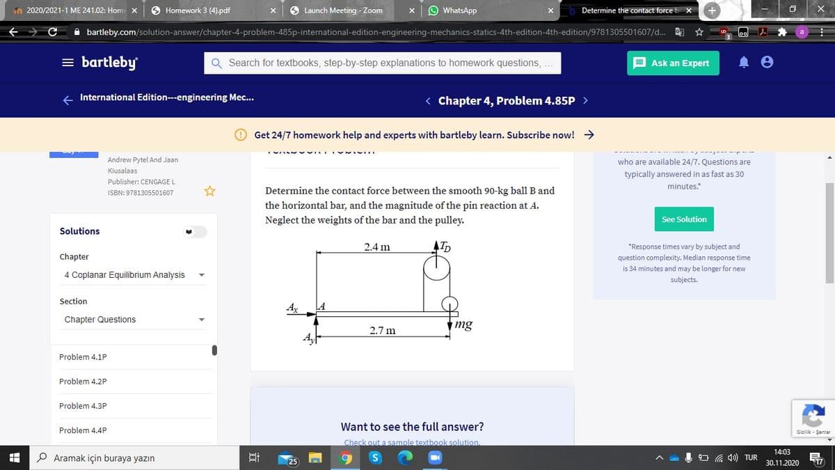 n 2020/2021-1 ME 241.02: Home x
O Homework 3 (4).pdf
9 Launch Meeting - Zoom
O WhatsApp
Determine the contact force b X
A bartleby.com/solution-answer/chapter-4-problem-485p-international-edition-engineering-mechanics-statics-4th-edition-4th-edition/9781305501607/d...
= bartleby
Q Search for textbooks, step-by-step explanations to homework questions, ...
E Ask an Expert
+ International Edition---engineering Mec...
< Chapter 4, Problem 4.85P >
Get 24/7 homework help and experts with bartleby learn. Subscribe now! >
Andrew Pytel And Jaan
who are available 24/7. Questions are
Kiusalaas
typically answered in as fast as 30
Publisher: CENGAGE L
minutes.*
ISBN: 9781305501607
Determine the contact force between the smooth 90-kg ball B and
the horizontal bar, and the magnitude of the pin reaction at A.
Neglect the weights of the bar and the pulley.
See Solution
Solutions
2.4 m
*Response times vary by subject and
Chapter
question complexity. Median response time
is 34 minutes and may be longer for new
4 Coplanar Equilibrium Analysis
subjects.
Section
Ax
LA
Chapter Questions
mg
2.7 m
Problem 4.1P
Problem 4.2P
Problem 4.3P
Want to see the full answer?
Problem 4.4P
Gizlilik - Şartlar
Check out a sample textbook solution.
14:03
P Aramak için buraya yazın
G 40) TUR
30.11.2020
17

