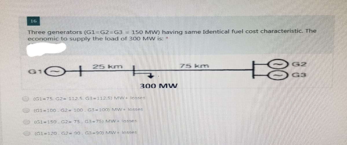 16
Three generators (Gl=G2=G3= 150 MW) having samne Identical fuel cost characteristic. The
mic to supply the load of 300 MW is: *
75 km
G2
G1
G3
300 MW
U GL=75. G2= 112 5 G3=1125) MW- cs
U G=1oo G2= 10. G3=100) M- cs
0 G1=150.G2= 75 G3=75) MW-- Csses
(GL==3ao C2= 90 G3=90; M esses
00
