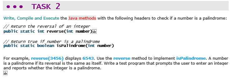 TASK 2
Write, Compile and Execute the Java methods with the following headers to check if a number is a palindrome:
// Return the reversal of an integer
public static int reverse(int number)
// Return true if_number is a palindrome
public static boolean ispalindrome(int number)
For example, reverse(3456) displays 6543. Use the reverse method to implement isPalindrome. A number
is a palindrome if its reversal is the same as itself. Write a test program that prompts the user to enter an integer
and reports whether the integer is a palindrome.
