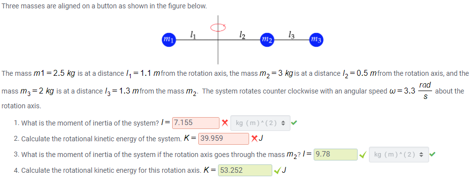 Three masses are aligned on a button as shown in the figure below.
12
13
m2
m3
m1
The mass m1=2.5 kg is at a distance /, =1.1 mfrom the rotation axis, the mass m, =3 kgis at a distance /, = 0.5 mfrom the rotation axis, and the
mass m, =2 kg is at a distance l, = 1.3 mfrom the mass m,. The system rotates counter clockwise with an angular speed w= 3.3
rad
about the
rotation axis.
1. What is the moment of inertia of the system? /= 7.155
X kg (m)^ (2) +
2. Calculate the rotational kinetic energy of the system. K= 39.959
XJ
3. What is the moment of inertia of the system if the rotation axis goes through the mass m,? 1= 9.78
V kg (m)^(2) + v
4. Calculate the rotational kinetic energy for this rotation axis. K = 53.252
