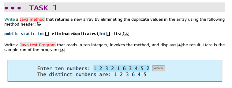 TASK 1
Write a Java method that returns a new array by eliminating the duplicate values in the array using the following
method header: 2
public static int[] eliminateDuplicates (int [] list)
Write a Java test Program that reads in ten integers, invokes the method, and displays the result. Here is the
sample run of the program:
Enter ten numbers: 1 2 3 2 1 6 3 4 5 2 JEnter
The distinct numbers are: 1 2 3 6 4 5
