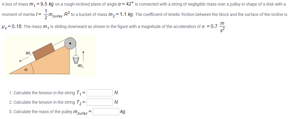 A box of mass m, =9.5 kg on a rough inclined plane of angle a = 42° is connected with a string of negligible mass over a pulley in shape of a disk with a
1
mpulley
R? to a bucket of mass m, = 1.1 kg. The coefficient of kinetic friction between the block and the surface of the incline is
moment of inertia /=
H=0.18. The mass m, is sliding downward as shown in the figure with a magnitude of the acceleration of a =0.7 "
s2
m
m2
a
1. Calculate the tension in the string T, =
N
2. Calculate the tension in the string T,=
N
3. Calculate the mass of the pulley mpulley
kg.
