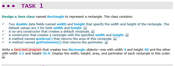 TASK 1
Design a Java class named Rectangle to represent a rectangle. The class contains:
Two double data fields named width and height that specify the width and height of the rectangle. The
default values are 1 for both width and height.
A no-arq constructor that creates a default rectangle.
A constructor that creates a rectangle with the specified width and height.
A method named getArea() that returns the area of this rectangle.
V A method named getPerimeter() that returns the perimeter.
Write a Java test program that creates two Rectangle objects-one with width 4 and height 40 and the other
with width 3.5 and height 35.9. Display the width, height, area, and perimeter of each rectangle in this order.
