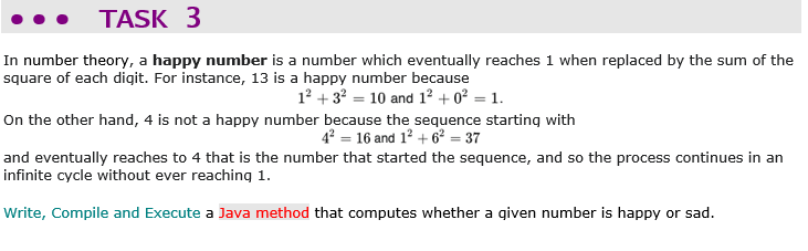TASK 3
In number theory, a happy number is a number which eventually reaches 1 when replaced by the sum of the
square of each digit. For instance, 13 is a happy number because
12 + 3? = 10 and 12 + 0² = 1.
On the other hand, 4 is not a happy number because the sequence starting with
4? = 16 and 12 + 6? = 37
and eventually reaches to 4 that is the number that started the sequence, and so the process continues in an
infinite cycle without ever reaching 1.
Write, Compile and Execute a Java method that computes whether a given number is happy or sad.
