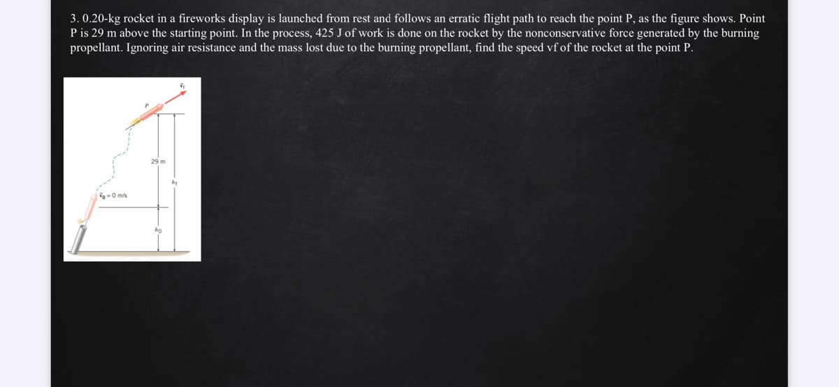 3. 0.20-kg rocket in a fireworks display is launched from rest and follows an erratic flight path to reach the point P, as the figure shows. Point
P is 29 m above the starting point. In the process, 425 J of work is done on the rocket by the nonconservative force generated by the burning
propellant. Ignoring air resistance and the mass lost due to the burning propellant, find the speed vfof the rocket at the point P.
29 m
o-0 mis
