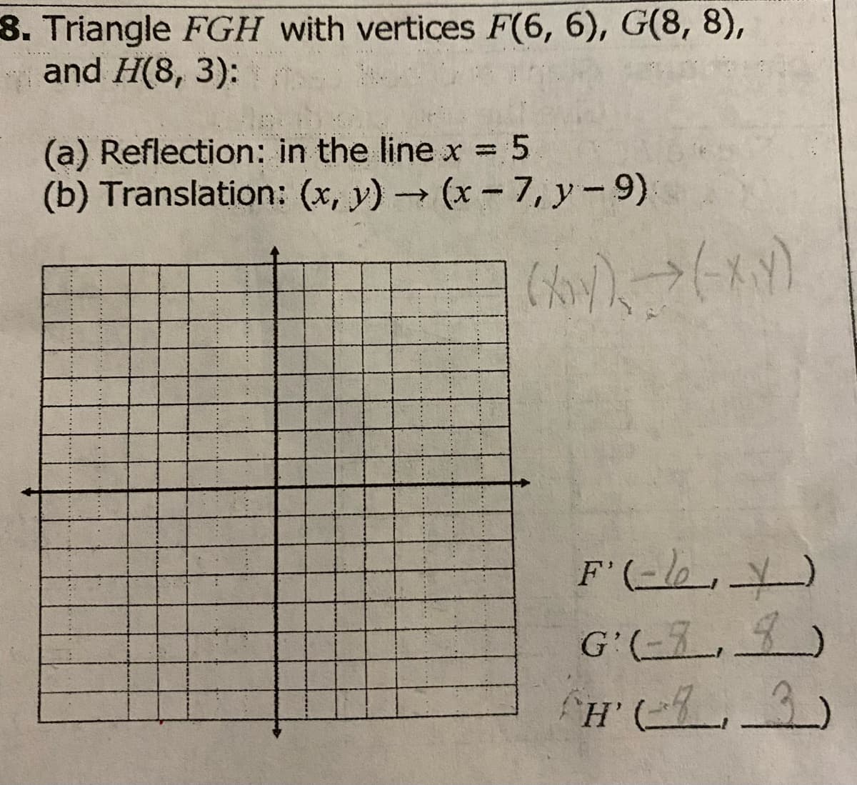 8. Triangle FGH with vertices F(6, 6), G(8, 8),
and H(8, 3):
(a) Reflection: in the line x =
(b) Translation: (x, y) (x-7, y-9)
F'(-lo,)
G'(-3_ , 9)

