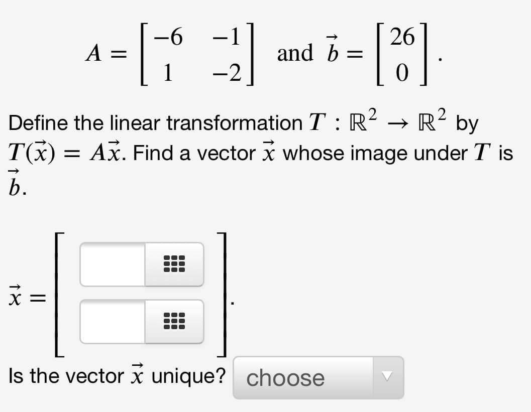 -1
26
|
A =
1
and b =
-2
2
Define the linear transformation T : R² → R² by
T(x) = Ax. Find a vector x whose image under T is
b.
X =
Is the vector x unique? choose
18
