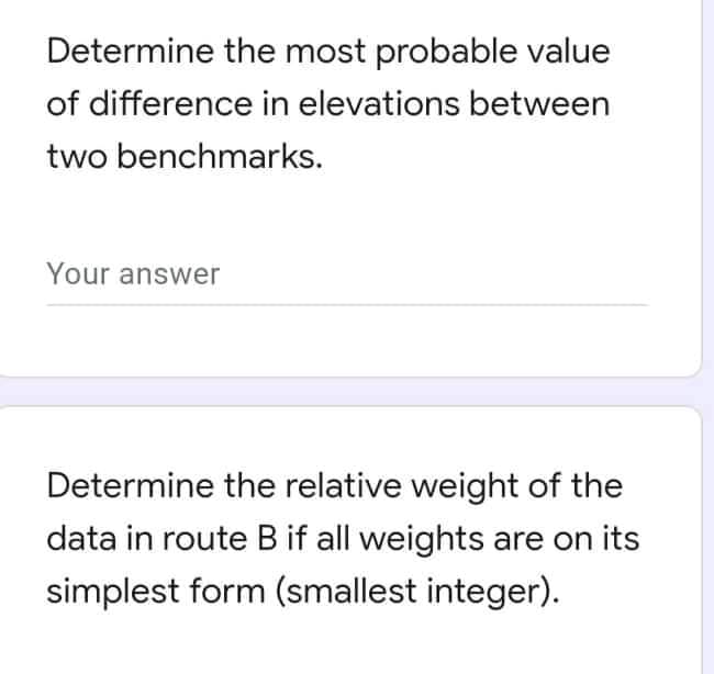Determine the most probable value
of difference in elevations between
two benchmarks.
Your answer
Determine the relative weight of the
data in route B if all weights are on its
simplest form (smallest integer).
