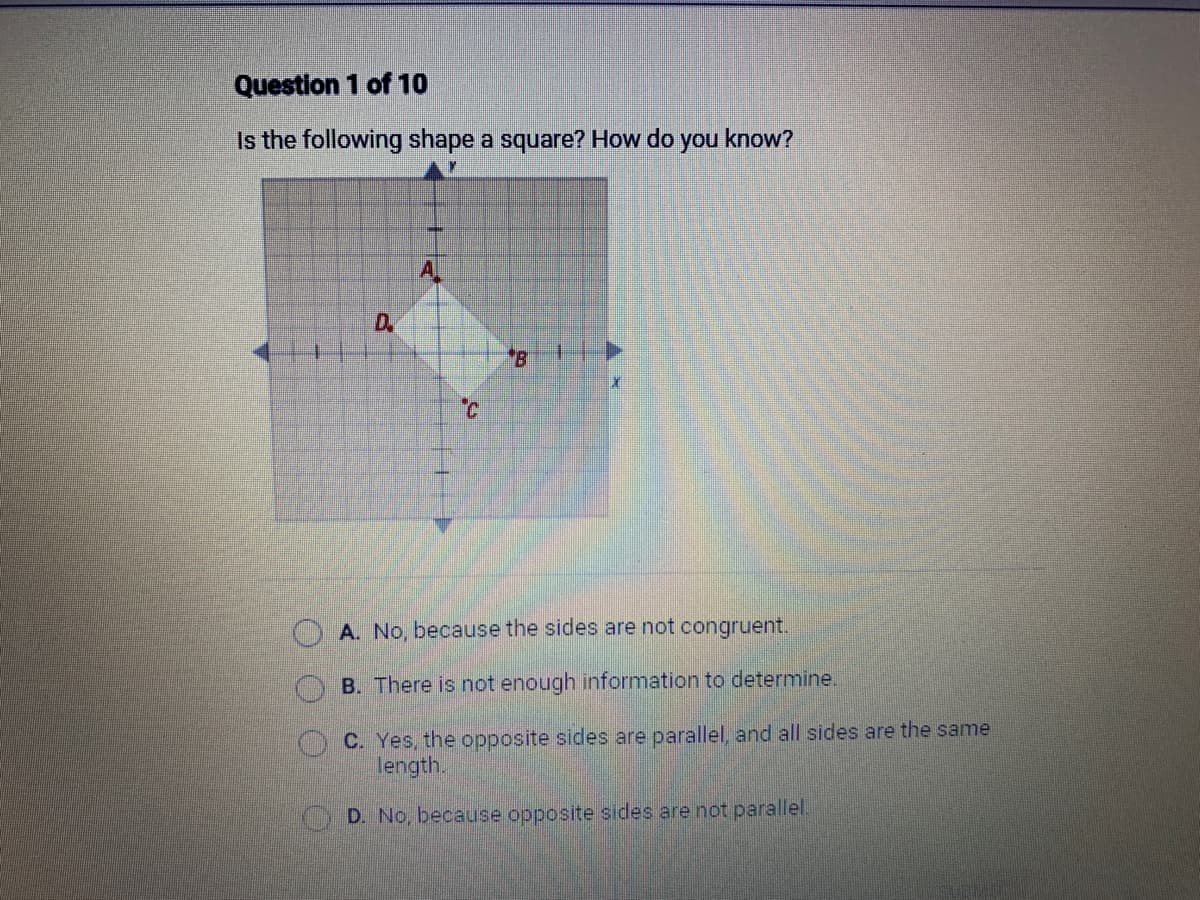 Question 1 of 10
Is the following shape a square? How do you know?
O
D.
A
C
B
A. No, because the sides are not congruent.
B. There is not enough information to determine.
C. Yes, the opposite sides are parallel, and all sides are the same
length.
D. No, because opposite sides are not parallel.