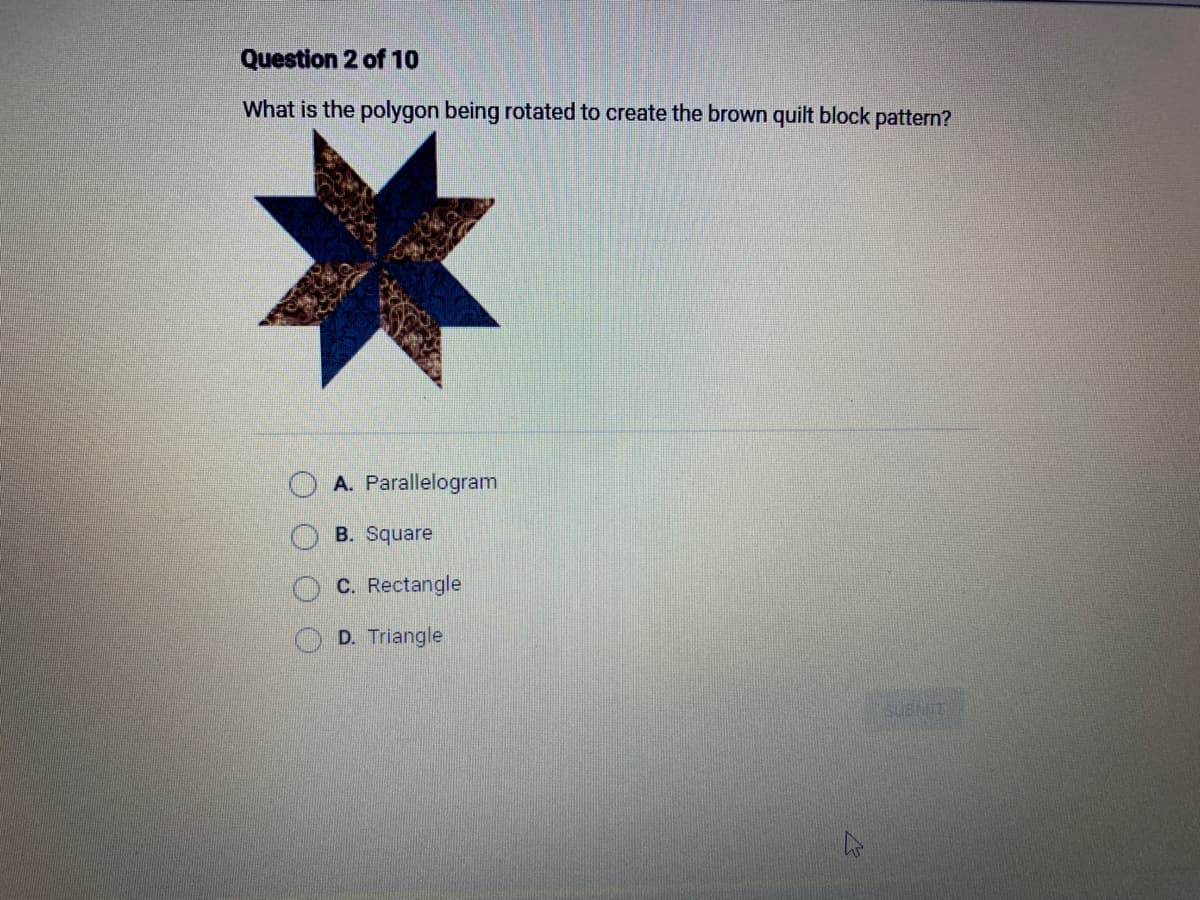 Question 2 of 10
What is the polygon being rotated to create the brown quilt block pattern?
A. Parallelogram
B. Square
C. Rectangle
D. Triangle
B
SUBMIT