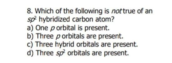 8. Which of the following is nottrue of an
sp hybridized carbon atom?
a) One p orbital is present.
b) Three p orbitals are present.
c) Three hybrid orbitals are present.
d) Three sp orbitals are present.
