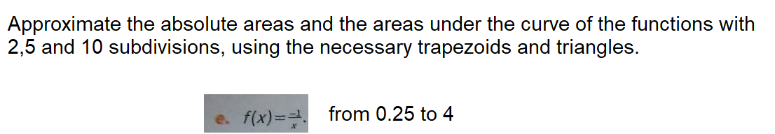 Approximate the absolute areas and the areas under the curve of the functions with
2,5 and 10 subdivisions, using the necessary trapezoids and triangles.
e. f(x)= from 0.25 to 4
