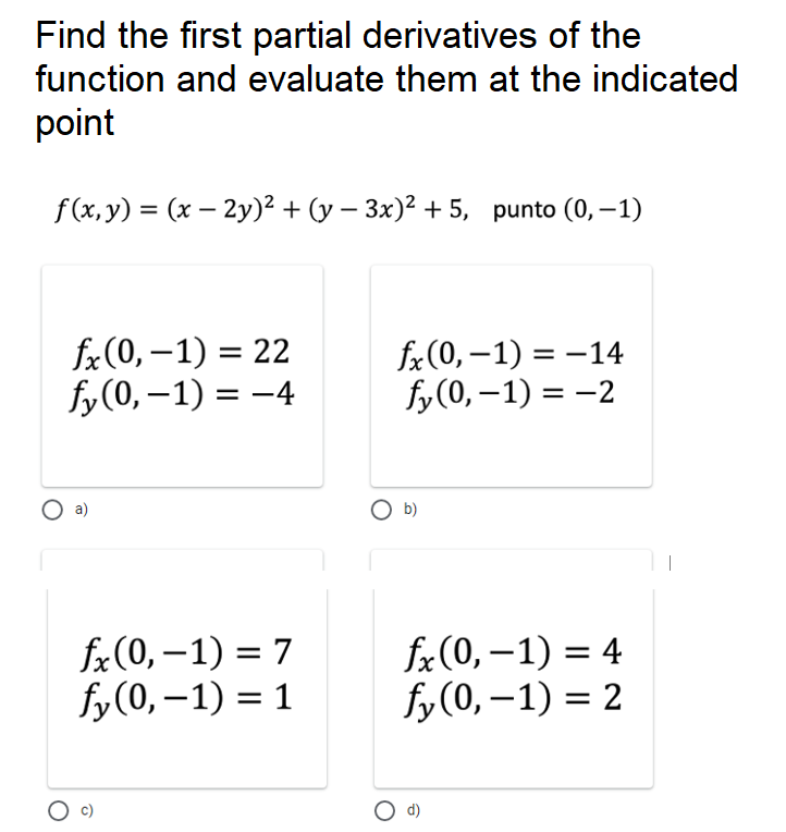 Find the first partial derivatives of the
function and evaluate them at the indicated
point
f (x,y) = (x – 2y)² + (y – 3x)² + 5, punto (0,–1)
|
fx(0, –1) = 22
fy(0, –1) = -4
fx(0, –1) = -14
fy (0, –1) = -2
a)
O b)
fx(0, –1) = 7
fy(0, –1) = 1
fx(0, –1) = 4
fy(0, –1) = 2
d)
