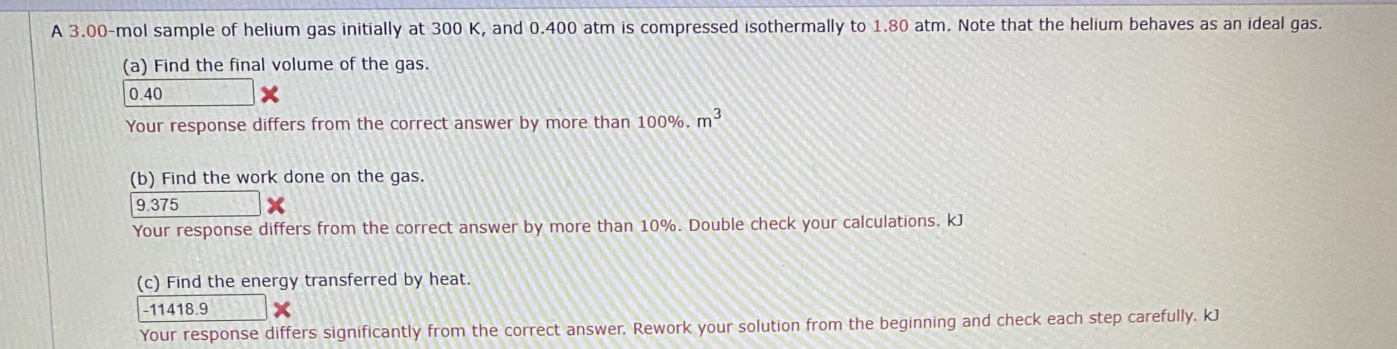 A 3.00-mol sample of helium gas initially at 300 K, and 0.400 atm is compressed isothermally to 1.80 atm. Note that the helium behaves as an ideal gas.
(a) Find the final volume of the gas.
0.40
Your response differs from the correct answer by more than 100%. m
(b) Find the work done on the gas.
9.375
Your response differs from the correct answer by more than 10%. Double check your calculations. kJ
(c) Find the energy transferred by heat.
-11418.9
nd check each sten carefully, kJ
