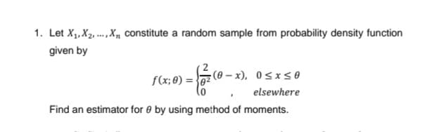 1. Let X1, X2, .., X, constitute a random sample from probability density function
given by
f(x; 8) = }0z
(0 – x), 0 <xs0
elsewhere
Find an estimator for 0 by using method of moments.
