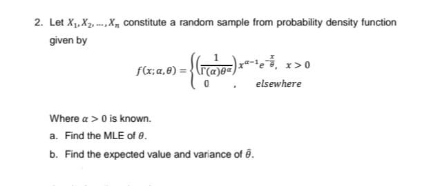 2. Let X,, X2, ... ,X, constitute a random sample from probability density function
given by
xª-!e, x>0
f(x;a,6) = {(r(a)0<,
elsewhere
Where a > 0 is known.
a. Find the MLE of 0.
b. Find the expected value and variance of ô.
