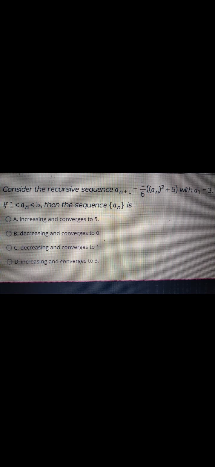 Consider the recursive sequence a , +1
(la,)? +5) with a 3.
f1<a,<5, then the sequence (a,) is
OA Increasing and converges to 5.
OB. decreasing and converges to 0.
OC decreasing and converges to 1.
20.Increasing and converges to 3.
