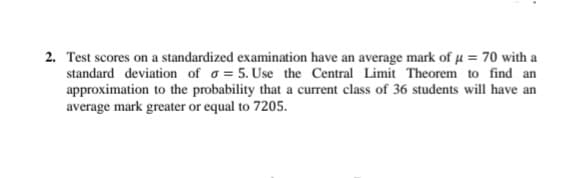 2. Test scores on a standardized examination have an average mark of u = 70 with a
standard deviation of o = 5. Use the Central Limit Theorem to find an
approximation to the probability that a current class of 36 students will have an
average mark greater or equal to 7205.
