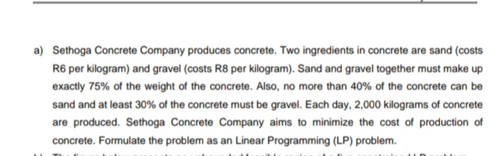 a) Sethoga Concrete Company produces concrete. Two ingredients in concrete are sand (costs
R6 per kilogram) and gravel (costs R8 per kilogram). Sand and gravel together must make up
exactly 75% of the weight of the concrete. Also, no more than 40% of the concrete can be
sand and at least 30% of the concrete must be gravel. Each day, 2,000 kilograms of concrete
are produced. Sethoga Concrete Company aims to minimize the cost of production of
concrete. Formulate the problem as an Linear Programming (LP) problem.
