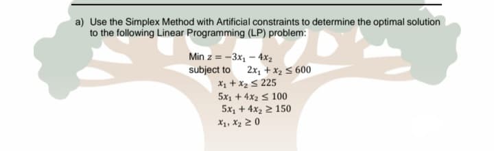 a) Use the Simplex Method with Artificial constraints to determine the optimal solution
to the following Linear Programming (LP) problem:
Min z = -3x, – 4x2
subject to
X1 + x2 5 225
5x1 + 4x2 s 100
5x1 + 4x2 2 150
2x, + x2 5 600
X1, X2 2 0
