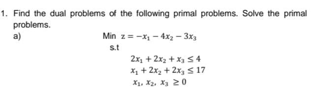 1. Find the dual problems of the following primal problems. Solve the primal
problems.
a)
Min z = -x1 – 4x2 – 3x3
s.t
2x1 + 2x2 + x3 < 4
x1 + 2x2 + 2x3 < 17
X1, X2, X3 2 0
