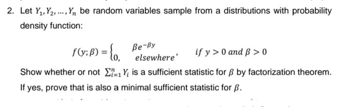 2. Let Y,, Y2, ., ,n be random variables sample from a distributions with probability
density function:
f(y; f) = {o,
ße-By
elsewhere'
if y > 0 and ß > 0
Show whether or not E-, Y, is a sufficient statistic for Bß by factorization theorem.
If yes, prove that is also a minimal sufficient statistic for B.
