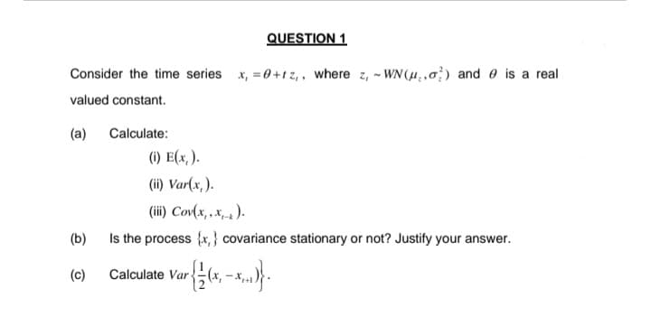 QUESTION 1
Consider the time series x, =0+1 z, , where z, - WN(H.,) and e is a real
valued constant.
(a)
Calculate:
(i) E(x, ).
(ii) Var(x, ).
(ii) Cov(x, .x).
(b)
Is the process {x, } covariance stationary or not? Justify your answer.
(c)
Calculate Var
