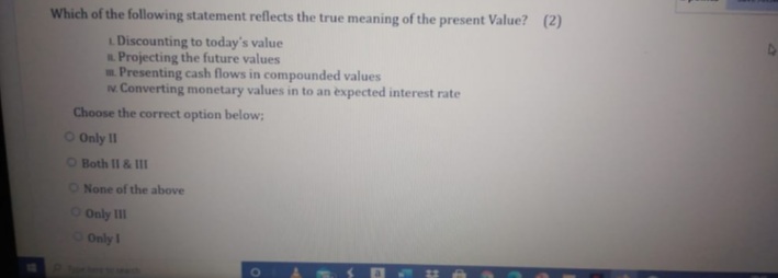 Which of the following statement reflects the true meaning of the present Value? (2)
L Discounting to today's value
Projecting the future values
. Presenting cash flows in compounded values
N. Converting monetary values in to an expected interest rate
Choose the correct option below;
O Only II
OBoth II & II
O None of the above
O Only II
Only I
