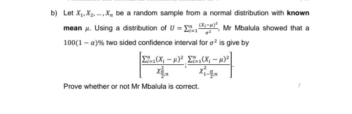 b) Let X1, X2, .,X, be a random sample from a normal distribution with known
....
mean u. Using a distribution of U = E, , Mr Mbalula showed that a
100(1 – a)% two sided confidence interval for o? is give by
E(X – 4)² £=(X; – µ) |
xả.
Prove whether or not Mr Mbalula is correct.
