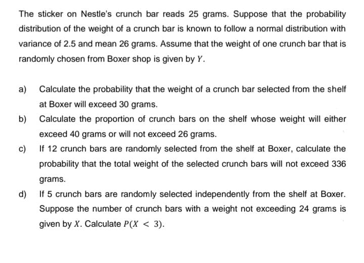 The sticker on Nestle's crunch bar reads 25 grams. Suppose that the probability
distribution of the weight of a crunch bar is known to follow a normal distribution with
variance of 2.5 and mean 26 grams. Assume that the weight of one crunch bar that is
randomly chosen from Boxer shop is given by Y.
a) Calculate the probability that the weight of a crunch bar selected from the shelf
at Boxer will exceed 30 grams.
b)
Calculate the proportion of crunch bars on the shelf whose weight will either
exceed 40 grams or will not exceed 26 grams.
c) If 12 crunch bars are randomly selected from the shelf at Boxer, calculate the
probability that the total weight of the selected crunch bars will not exceed 336
grams.
d) If 5 crunch bars are randomly selected independently from the shelf at Boxer.
Suppose the number of crunch bars with a weight not exceeding 24 grams is
given by X. Calculate P(X < 3).
