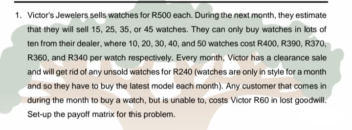 1. Victor's Jewelers sells watches for R500 each. During the next month, they estimate
that they will sell 15, 25, 35, or 45 watches. They can only buy watches in lots of
ten from their dealer, where 10, 20, 30, 40, and 50 watches cost R400, R390, R370,
R360, and R340 per watch respectively. Every month, Victor has a clearance sale
and will get rid of any unsold watches for R240 (watches are only in style for a month
and so they have to buy the latest model each month). Any customer that comes in
during the month to buy a watch, but is unable to, costs Victor R60 in lost goodwill.
Set-up the payoff matrix for this problem.
