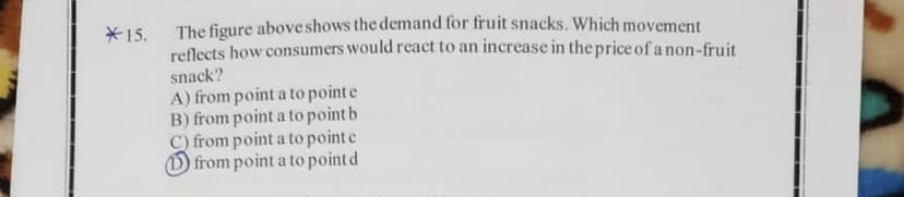 The figure above shows the demand for fruit snacks. Which movement
reflects how consumers would react to an increase in the price of a non-fruit
*15.
snack?
A) from point a to point e
B) from point a to point b
C) from point a to point e
O from point a to point d

