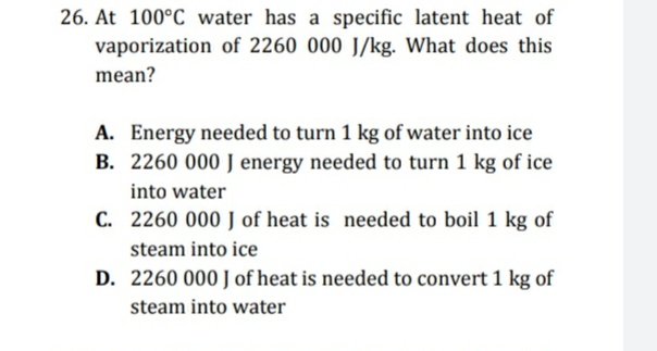 26. At 100°C water has a specific latent heat of
vaporization of 2260 000 J/kg. What does this
mean?
A. Energy needed to turn 1 kg of water into ice
B. 2260 000 J energy needed to turn 1 kg of ice
into water
C. 2260 000 J of heat is needed to boil 1 kg of
steam into ice
D. 2260 000 J of heat is needed to convert 1 kg of
steam into water
