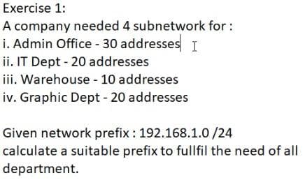 Exercise 1:
A company needed 4 subnetwork for :
i. Admin Office 30 addresses I
ii. IT Dept - 20 addresses
iii. Warehouse - 10 addresses
iv. Graphic Dept - 20 addresses
Given network prefix : 192.168.1.0 /24
calculate a suitable prefix to fullfil the need of all
department.
