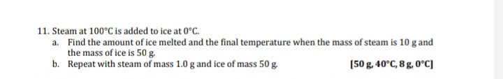 11. Steam at 100°C is added to ice at 0°C.
a. Find the amount of ice melted and the final temperature when the mass of steam is 10 g and
the mass of ice is 50 g.
b. Repeat with steam of mass 1.0 g and ice of mass 50 g.
[50 g. 40°C, 8 g, 0°C]
