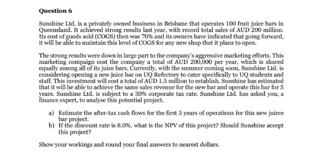 Question 6
Sunshine Ltd. is a privately owned business in Brisbane that operates 100 fruit juice bars in
Queensland. It achieved strong results last year, with record total sales of AUD 200 million.
Its cost of goods sold (COGS) then was 70% and its owners have indicated that going forward,
it will be able to maintain this level of COGS for any new shop that it plans to open.
The strong results were down in large part to the company's aggressive marketing efforts. This
marketing compaign cost the company a total of AUD 200,000 per year, which is shared
equally among all of its juice bars. Currently, with the summer coming soon, Sunshine Ltd. is
considering opening a new juice bar on UQ Refectory to cater specifically to UQ students and
staff. This investment will cost a total of AUD 1.5 million to establish. Sunshine has estimated
that it will be able to achieve the same sales revenue for the new bar and operate this bar for 5
years. Sunshine Ltd. is subject to a 30% corporate tax rate. Sunshine Ltd. has asked you, a
finance expert, to analyse this potential project.
a) Estimate the after-tax cash flows for the first 5 years of operations for this new juirce
bar project.
b) If the discount rate is 8.0%, what is the NPV of this project? Should Sunshine accept
this project?
Show your workings and round your final answers to nearest dollars.
