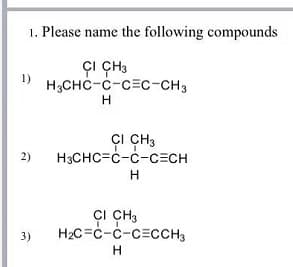 1. Please name the following compounds
çI ÇH3
H3CHC-C-c=c-CH3
1)
H.
ÇI CH3
H3CHC=c-c-CECH
2)
ÇI CH3
H2C=C-C-CECCH3
3)
