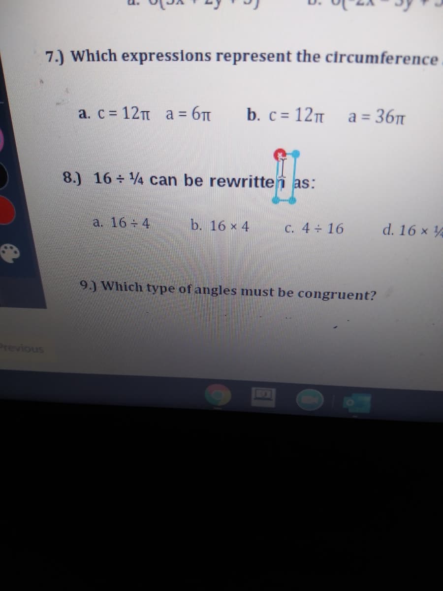 7.) Which expressions represent the circumference
a. c 12 a = 6T
b. c = 12 a = 36
%3D
8.) 16 + 4 can be rewrittei as:
a. 16 4
b. 16 x 4
C. 4 16
d. 16 x
9) Which type of angles must be congruent?
Previous
