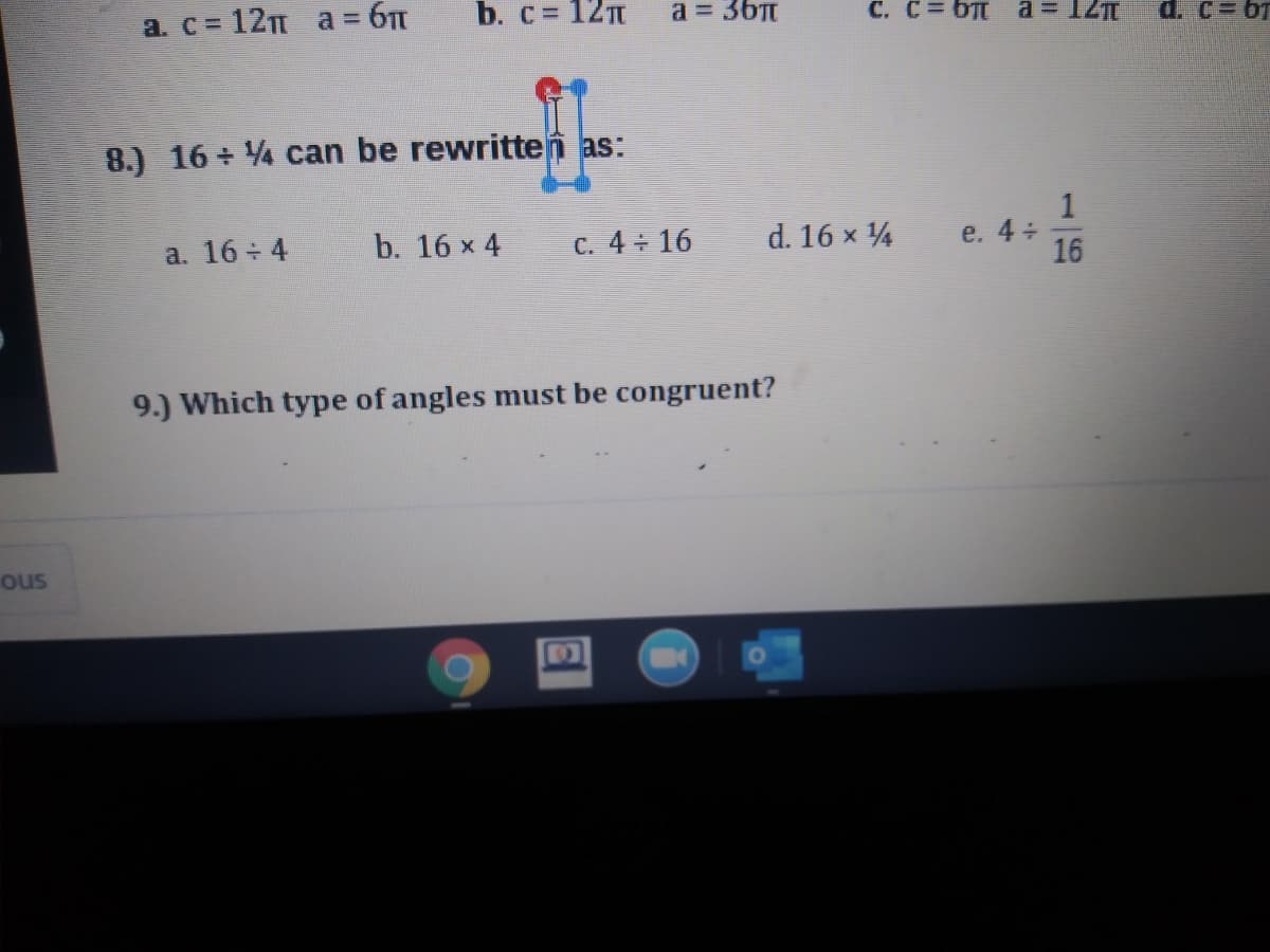 a. c = 12 a = 6
b. c= 12
a = 36Tt
C. C= 6
a = 12
d. C= 6T
8.) 16 + 4 can be rewritten as:
1
e. 4+
16
a. 16 4
b. 16 x 4
C. 4 16
d. 16 x 4
9.) Which type of angles must be congruent?
ous
