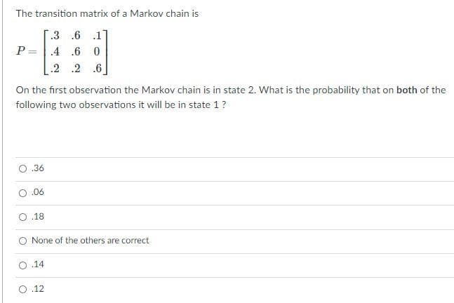 The transition matrix of a Markov chain is
.3 .6 .1
P=.4 .6 0
.2 .2 .6
On the first observation the Markov chain is in state 2. What is the probability that on both of the
following two observations it will be in state 1?
O.36
O.06
.18
None of the others are correct
.14
O.12
