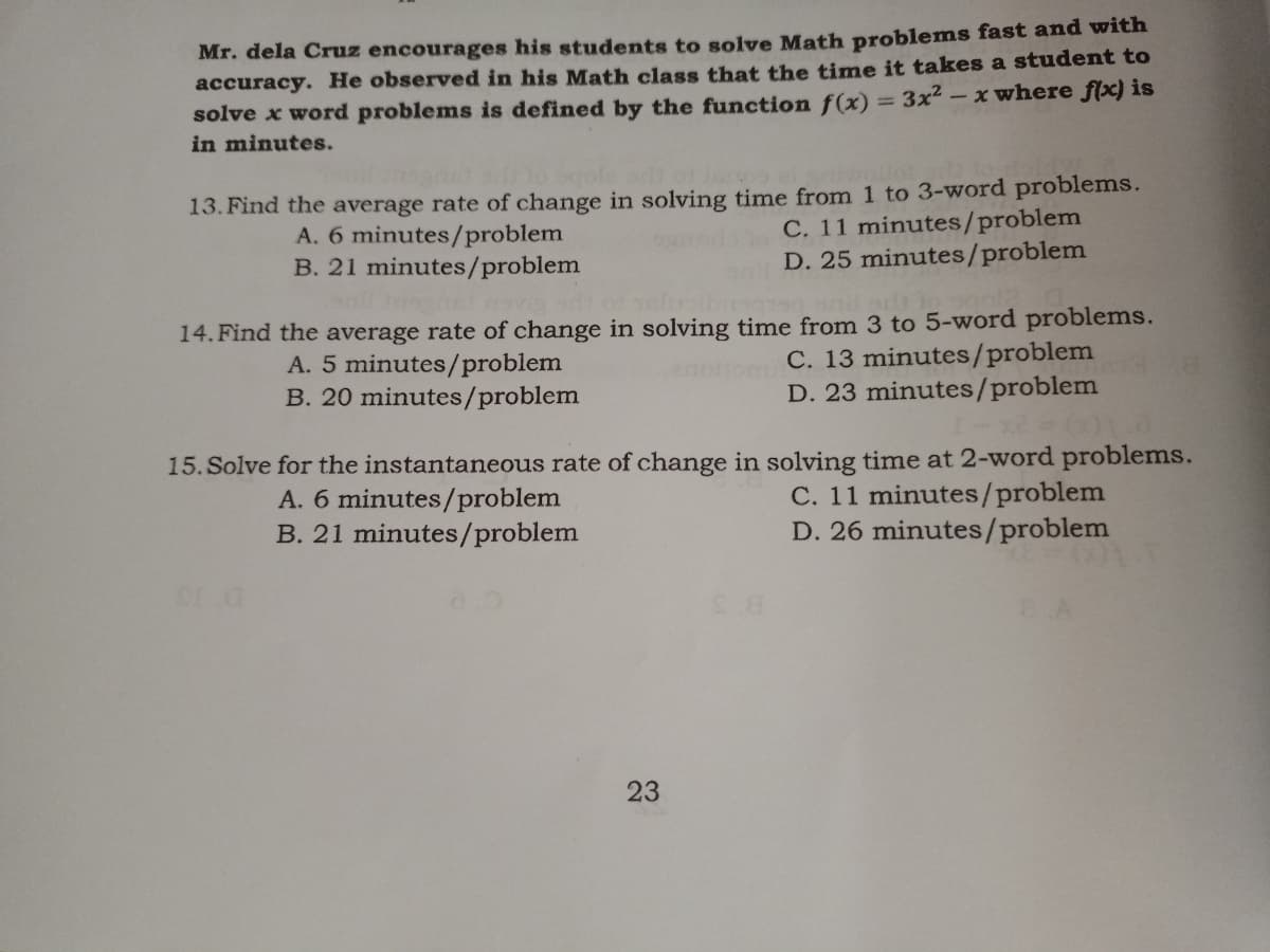 Mr. dela Cruz encourages his students to solve Math problems fast and with
accuracy. He observed in his Math class that the time it takes a student to
solve x word problems is defined by the function f(x) = 3x² – x where f{x) is
in minutes.
ofe od
13. Find the average rate of change in solving time from 1 to 3-word problems.
C. 11 minutes/problem
D. 25 minutes/problem
A. 6 minutes/problem
B. 21 minutes/problem
elusibi
14. Find the average rate of change in solving time from 3 to 5-word problems.
C. 13 minutes/problem
D. 23 minutes/problem
A. 5 minutes/problem
B. 20 minutes/problem
15. Solve for the instantaneous rate of change in solving time at 2-word problems.
A. 6 minutes/problem
B. 21 minutes/problem
C. 11 minutes/problem
D. 26 minutes/problem
23
