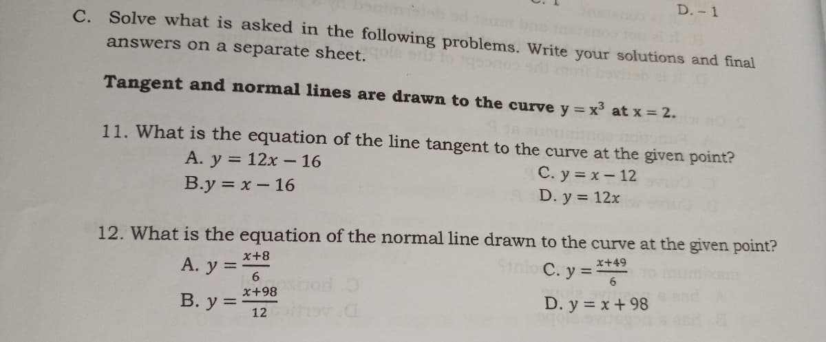 D.- 1
C. Solve what is asked in the following problems. Write your solutions and final
answers on a separate sheet.
Tangent and normal lines are drawn to the curve y = x³ at x = 2.
11. What is the equation of the line tangent to the curve at the given point?
A. y = 12x – 16
C. y = x- 12
D. y = 12x
B.y = x- 16
12. What is the equation of the normal line drawn to the curve at the given point?
Stnlo C. y =6
x+8
x+49
А. у 3
6.
hod O
x+98
В. у %3D
D. y = x + 98
12 h v C
