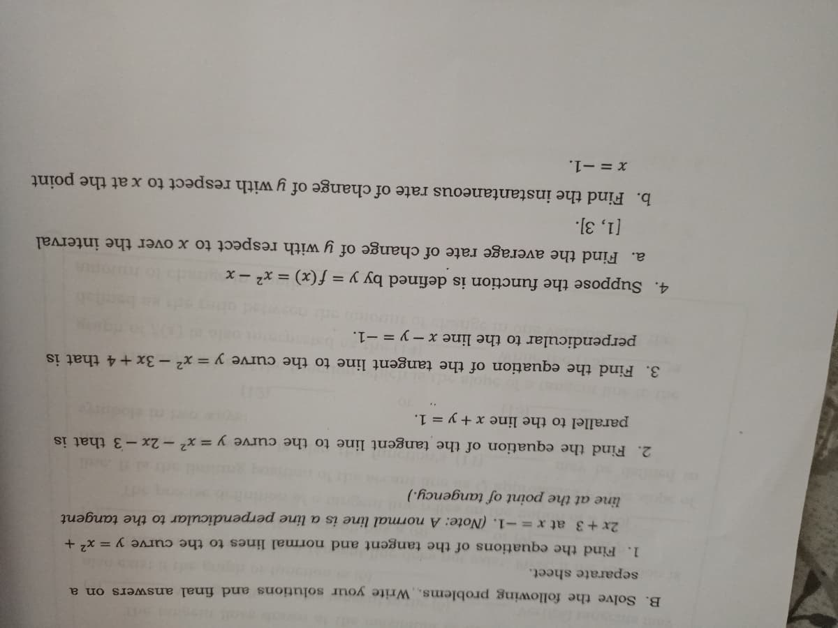 B. Solve the following problems, Write your solutions and final answers on a
separate sheet.
1. Find the equations of the tangent and normal lines to the curve y = x +
2x +3 at x =-1. (Note: A normal line is a line perpendicular to the tangent
line at the point of tangency.)
2. Find the equation of the tangent line to the curve y = x² – 2x-3 that is
parallel to the line x + y = 1.
3. Find the equation of the tangent line to the curve y = x² – 3x +4 that is
perpendicular to the line x - y = -1.
4. Suppose the function is defined by y = f (x) = x² – x
a. Find the average rate of change of y with respect to x over the interval
[1, 3].
b. Find the instantaneous rate of change of y with respect to x at the point
X = -1.
