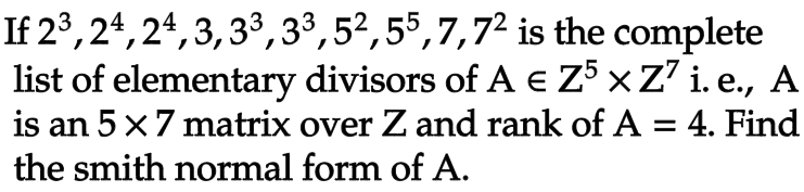 If 23, 24, 24, 3, 33,33,52,55,7,72
is the complete
list of elementary divisors of A € Z5 × Z7 i. e., A
is an 5 x 7 matrix over Z and rank of A = 4. Find
the smith normal form of A.