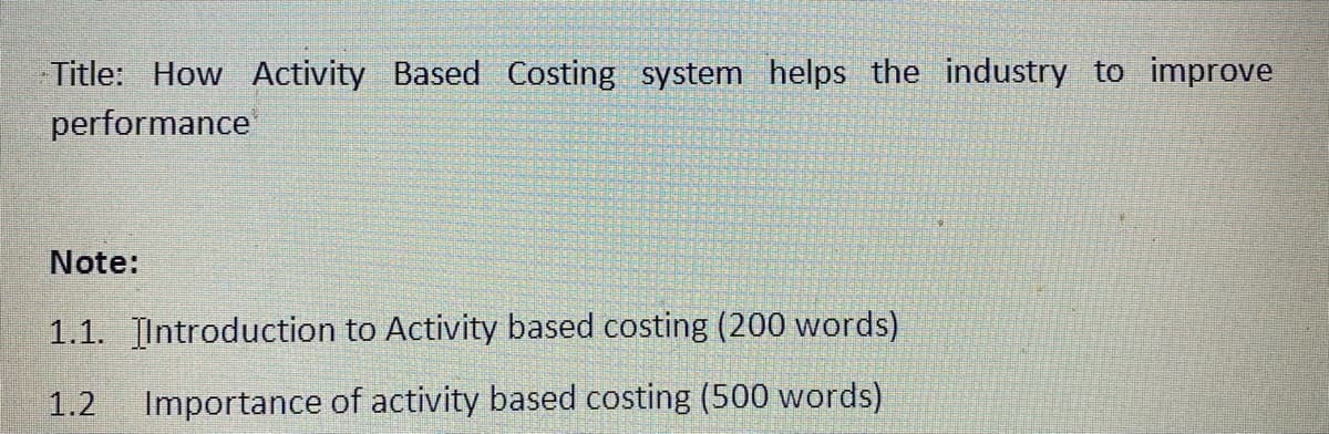 Title: How Activity Based Costing system helps the industry to improve
performance
Note:
1.1. Introduction to Activity based costing (200 words)
1.2
Importance of activity based costing (500 words)
