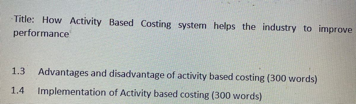 Title: How Activity Based Costing system helps the industry to improve
performance
1.3
Advantages and disadvantage of activity based costing (300 words)
1.4
Implementation of Activity based costing (300 words)
