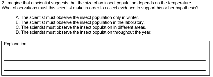 2. Imagine that a scientist suggests that the size of an insect population depends on the temperature.
What observations must this scientist make in order to collect evidence to support his or her hypothesis?
A. The scientist must observe the insect population only in winter.
B. The scientist must observe the insect population in the laboratory.
C. The scientist must observe the insect population in different areas.
D. The scientist must observe the insect population throughout the year.
Explanation:
